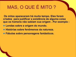 MAS, O QUE É MITO ? Os mitos apareceram há muito tempo. Eles foram criados  para justificar a existência de alguma coisa que os homens não sabiam sua origem . Por exemplo : Lendas sobre a origem do mundo. Histórias sobre fenômenos da natureza. Fábulas sobre personagens fantásticos. 