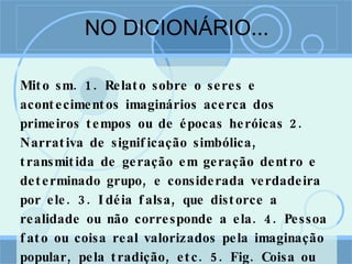 NO DICIONÁRIO... Mito sm. 1. Relato sobre o seres e acontecimentos imaginários acerca dos primeiros tempos ou de épocas heróicas 2. Narrativa de significação simbólica, transmitida de geração em geração dentro e determinado grupo, e considerada verdadeira por ele. 3. Idéia falsa, que distorce a realidade ou não corresponde a ela. 4. Pessoa fato ou coisa real valorizados pela imaginação popular, pela tradição, etc. 5. Fig. Coisa ou pessoa fictícia, irreal; fábula 