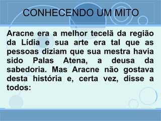 CONHECENDO UM MITO Aracne era a melhor tecelã da região da Lídia e sua arte era tal que as pessoas diziam que sua mestra havia sido Palas Atena, a deusa da sabedoria. Mas Aracne não gostava desta história e, certa vez, disse a todos: 