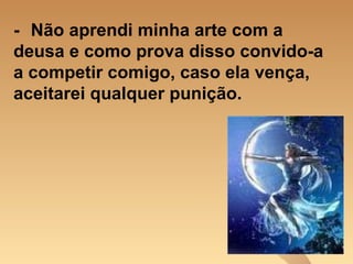 - Não aprendi minha arte com a deusa e como prova disso convido-a a competir comigo, caso ela vença, aceitarei qualquer punição. 