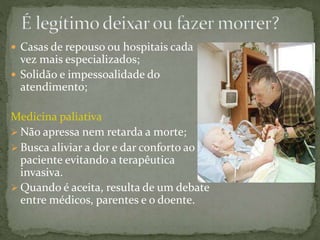  Casas de repouso ou hospitais cada
vez mais especializados;
 Solidão e impessoalidade do
atendimento;
Medicina paliativa
 Não apressa nem retarda a morte;
 Busca aliviar a dor e dar conforto ao
paciente evitando a terapêutica
invasiva.
 Quando é aceita, resulta de um debate
entre médicos, parentes e o doente.
 