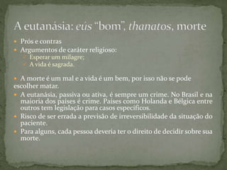  Prós e contras
 Argumentos de caráter religioso:
 Esperar um milagre;
 A vida é sagrada.
 A morte é um mal e a vida é um bem, por isso não se pode
escolher matar.
 A eutanásia, passiva ou ativa, é sempre um crime. No Brasil e na
maioria dos países é crime. Países como Holanda e Bélgica entre
outros tem legislação para casos específicos.
 Risco de ser errada a previsão de irreversibilidade da situação do
paciente.
 Para alguns, cada pessoa deveria ter o direito de decidir sobre sua
morte.
 