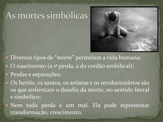  Diversos tipos de “morte” permeiam a vida humana;
 O nascimento (a 1ª perda, a do cordão umbilical);
 Perdas e separações;
 Os heróis, os santos, os artistas e os revolucionários são
os que enfrentam o desafio da morte, no sentido literal
e simbólico;
 Nem toda perda é um mal. Ela pode representar
transformação, crescimento.
 