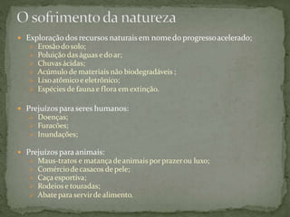  Exploração dos recursos naturais em nomedo progressoacelerado;
 Erosãodo solo;
 Poluição das águas edoar;
 Chuvas ácidas;
 Acúmulo de materiais não biodegradáveis ;
 Lixoatômicoe eletrônico;
 Espécies de fauna e flora em extinção.
 Prejuízospara seres humanos:
 Doenças;
 Furacões;
 Inundações;
 Prejuízos para animais:
 Maus-tratos e matançadeanimais por prazerou luxo;
 Comérciodecasacos de pele;
 Caça esportiva;
 Rodeios e touradas;
 Abate para servirdealimento.
 