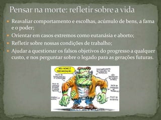  Reavaliar comportamento e escolhas, acúmulo de bens, a fama
e o poder;
 Orientar em casos extremos como eutanásia e aborto;
 Refletir sobre nossas condições de trabalho;
 Ajudar a questionar os falsos objetivos do progresso a qualquer
custo, e nos perguntar sobre o legado para as gerações futuras.
 