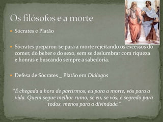  Sócrates e Platão
 Sócrates preparou-se para a morte rejeitando os excessos do
comer, do beber e do sexo, sem se deslumbrar com riqueza
e honras e buscando sempre a sabedoria.
 Defesa de Sócrates _ Platão em Diálogos
“É chegada a hora de partirmos, eu para a morte, vós para a
vida. Quem segue melhor rumo, se eu, se vós, é segredo para
todos, menos para a divindade.”
 
