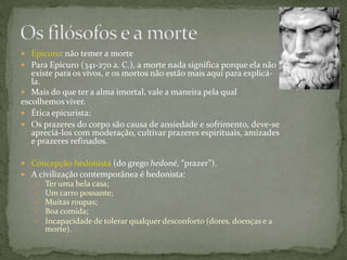  Epicuro: não temer a morte
 Para Epicuro (341-270 a. C.), a morte nada significa porque ela não
existe para os vivos, e os mortos não estão mais aqui para explicá-
la.
 Mais do que ter a alma imortal, vale a maneira pela qual
escolhemos viver.
 Ética epicurista:
 Os prazeres do corpo são causa de ansiedade e sofrimento, deve-se
apreciá-los com moderação, cultivar prazeres espirituais, amizades
e prazeres refinados.
 Concepção hedonista (do grego hedoné, “prazer”).
 A civilização contemporânea é hedonista:
 Ter uma bela casa;
 Um carro possante;
 Muitas roupas;
 Boa comida;
 Incapacidade de tolerar qualquer desconforto (dores, doenças e a
morte).
 