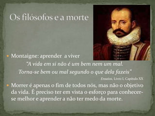  Montaigne: aprender a viver
“A vida em si não é um bem nem um mal.
Torna-se bem ou mal segundo o que dela fazeis”
Ensaios, Livro I, Capítulo XX
 Morrer é apenas o fim de todos nós, mas não o objetivo
da vida. É preciso ter em vista o esforço para conhecer-
se melhor e aprender a não ter medo da morte.
 