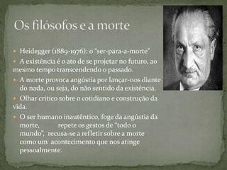  Heidegger (1889-1976): o “ser-para-a-morte”
 A existência é o ato de se projetar no futuro, ao
mesmo tempo transcendendo o passado.
 A morte provoca angústia por lançar-nos diante
do nada, ou seja, do não sentido da existência.
 Olhar crítico sobre o cotidiano e construção da
vida.
 O ser humano inautêntico, foge da angústia da
morte, repete os gestos de “todo o
mundo”, recusa-se a refletir sobre a morte
como um acontecimento que nos atinge
pessoalmente.
 