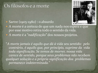  Sartre (1905-1980) : o absurdo
 A morte é a certeza de que um nada nos espera e que
por esse motivo retira todo o sentido da vida.
 A morte é a “nadificação” dos nossos projetos.
“A morte jamais é aquilo que dá à vida seu sentido: pelo
contrário, é aquilo que, por princípio, suprime da vida
toda significação. Se temos de morrer, nossa vida
carece de sentido, porque seus problemas não recebem
qualquer solução e a própria significação dos problemas
permanece indeterminada.”
 