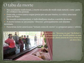  Nas sociedades tradicionais, a morte era aceita de modo mais natural, como parte
do cotidiano das pessoas.
 Entre nós, a viúva usava roupas pretas por um ano inteiro, e o viúvo, uma tarja
preta no braço.
 No mundo contemporâneo, o individualismo mudou o sentido da morte.
 A morte tornou-se um assunto “obsceno”, principalmente com doentes
terminais.
 Funerárias norte-americanas “tomam conta do morto” e o preparam para o velório.
Uma empresa norte-americana criou sua versão para o termo “descanse em paz”. Na Robert L.
Adams Funerária, em Compton, Califórnia, os membros de uma família podem ver seus
parentes mortos em exibição em um caixão aberto através de uma vitrine em
um drive thru.
 