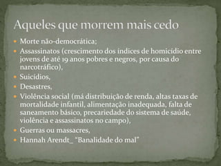  Morte não-democrática;
 Assassinatos (crescimento dos índices de homicídio entre
jovens de até 19 anos pobres e negros, por causa do
narcotráfico),
 Suicídios,
 Desastres,
 Violência social (má distribuição de renda, altas taxas de
mortalidade infantil, alimentação inadequada, falta de
saneamento básico, precariedade do sistema de saúde,
violência e assassinatos no campo),
 Guerras ou massacres,
 Hannah Arendt_ “Banalidade do mal”
 