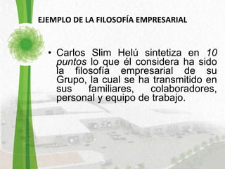 EJEMPLO DE LA FILOSOFÍA EMPRESARIAL Carlos Slim Helú sintetiza en  10 puntos  lo que él considera ha sido la filosofía empresarial de su Grupo, la cual se ha transmitido en sus familiares, colaboradores, personal y equipo de trabajo. 