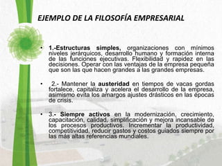 EJEMPLO DE LA FILOSOFÍA EMPRESARIAL 1.-Estructuras simples,  organizaciones con mínimos niveles jerárquicos, desarrollo humano y formación interna de las funciones ejecutivas. Flexibilidad y rapidez en las decisiones. Operar con las ventajas de la empresa pequeña que son las que hacen grandes a las grandes empresas.  2.- Mantener la  austeridad  en tiempos de vacas gordas fortalece, capitaliza y acelera el desarrollo de la empresa, asimismo evita los amargos ajustes drásticos en las épocas de crisis. 3. - Siempre activos  en la modernización, crecimiento, capacitación, calidad, simplificación y mejora incansable de los procesos productivos. Incrementar la productividad, competitividad, reducir gastos y costos guiados siempre por las más altas referencias mundiales.  