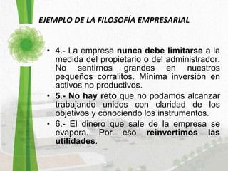 EJEMPLO DE LA FILOSOFÍA EMPRESARIAL 4.- La empresa  nunca debe limitarse  a la medida del propietario o del administrador. No sentirnos grandes en nuestros pequeños corralitos. Mínima inversión en activos no productivos.  5.- No hay reto  que no podamos alcanzar trabajando unidos con claridad de los objetivos y conociendo los instrumentos.  6.- El dinero que sale de la empresa se evapora. Por eso  reinvertimos las utilidades .  