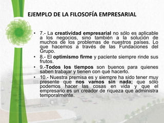 EJEMPLO DE LA FILOSOFÍA EMPRESARIAL 7.- La  creatividad empresarial  no sólo es aplicable a los negocios, sino también a la solución de muchos de los problemas de nuestros países. Lo que hacemos a través de las Fundaciones del Grupo.  8.- El  optimismo firme  y paciente siempre rinde sus frutos.  9.- Todos los tiempos  son buenos para quienes saben trabajar y tienen con qué hacerlo.  10.- Nuestra premisa es y siempre ha sido tener muy presente que  nos vamos sin nada;  que sólo podemos hacer las cosas en vida y que el empresario es un creador de riqueza que administra temporalmente.  