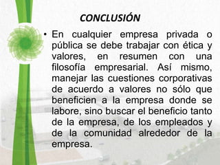 CONCLUSIÓN En cualquier empresa privada o pública se debe trabajar con ética y valores, en resumen con una filosofía empresarial. Así mismo, manejar las cuestiones corporativas de acuerdo a valores no sólo que beneficien a la empresa donde se labore, sino buscar el beneficio tanto de la empresa, de los empleados y de la comunidad alrededor de la empresa. 