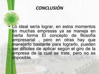 CONCLUSIÓN Lo ideal sería lograr, en estos momentos en muchas empresas ya se maneja en cierta forma El concepto de filosofía empresarial , pero en otras hay que manejarlo bastante para lograrlo, pueden ser difíciles de aplicar según el giro de la empresa de la cual se trate, pero no es imposible. 