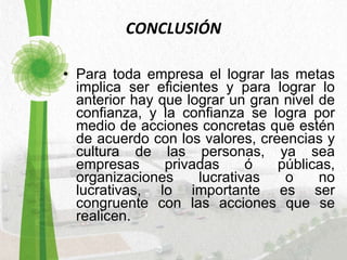 CONCLUSIÓN Para toda empresa el lograr las metas implica ser eficientes y para lograr lo anterior hay que lograr un gran nivel de confianza, y la confianza se logra por medio de acciones concretas que estén de acuerdo con los valores, creencias y cultura de las personas, ya sea empresas privadas ó públicas, organizaciones lucrativas o no lucrativas, lo importante es ser congruente con las acciones que se realicen. 