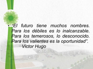 “ El futuro tiene muchos nombres. Para los débiles es lo inalcanzable. Para los temerosos, lo desconocido. Para los valientes es la oportunidad”.  Victor Hugo  