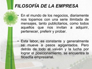 FILOSOFÍA DE LA EMPRESA En el mundo de los negocios, diariamente nos topamos con una serie ilimitada de mensajes, tanto publicitarios, como todos aquellos que nos invitan a adquirir, pertenecer, preferir y probar. Esta labor, es constante y generalmente se mueve a pasos agigantados. Pero detrás de todo el vaivén y la lucha por lograr el posicionamiento, se encuentra la filosofía empresarial.  