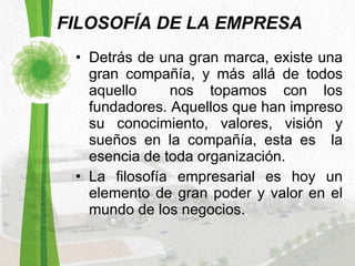 FILOSOFÍA DE LA EMPRESA Detrás de una gran marca, existe una gran compañía, y más allá de todos aquello  nos topamos con los fundadores. Aquellos que han impreso su conocimiento, valores, visión y sueños en la compañía, esta es  la esencia de toda organización.  La filosofía empresarial es hoy un elemento de gran poder y valor en el mundo de los negocios.  