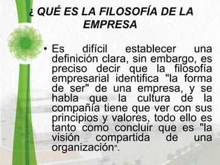   ¿  QUÉ ES LA FILOSOFÍA DE LA EMPRESA Es difícil establecer una definición clara, sin embargo, es preciso decir que la filosofía empresarial identifica "la forma de ser" de una empresa, y se habla que la cultura de la compañía tiene que ver con sus principios y valores, todo ello es tanto como concluir que es "la visión compartida de una organización ". 