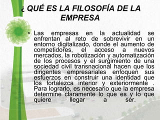   ¿  QUÉ ES LA FILOSOFÍA DE LA EMPRESA Las empresas en la actualidad se enfrentan al reto de sobrevivir en un entorno digitalizado, donde el aumento de competidores, el acceso a nuevos mercados, la robotización y automatización de los procesos y el surgimiento de una sociedad civil transnacional hacen que los dirigentes empresariales enfoquen sus esfuerzos en construir una identidad que los fortalezca interior y exteriormente . Para lograrlo, es necesario que la empresa determine claramente lo que es y lo que quiere llegar a ser.  