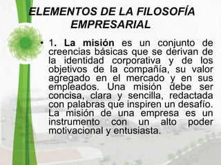   ELEMENTOS DE LA FILOSOFÍA EMPRESARIAL 1 . La misión  es un conjunto de creencias básicas que se derivan de la identidad corporativa y de los objetivos de la compañía, su valor agregado en el mercado y en sus empleados. Una misión debe ser concisa, clara y sencilla, redactada con palabras que inspiren un desafío. La misión de una empresa es un instrumento con un alto poder motivacional y entusiasta.  