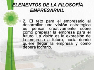   ELEMENTOS DE LA FILOSOFÍA EMPRESARIAL 2. El reto para el empresario al desarrollar una  visión  estratégica es pensar creativamente sobre cómo preparar la empresa para el futuro. La visión es la expresión de la empresa a futuro, hacia donde quiere llegar la empresa y cómo deberá lograrlo.  