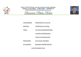 1
CALLE 13 # 0-27 B San Luis San José de Cúcuta Colombia
Teléfono 3153714663 – 3188215485 – 3204049774
Correo electrónico benparo@hotmail.com
Benancio Patiño Rolon
UNIVERSIDAD: REMIGTON CAT CUCUTA
MATERIA: ESTRATEGIA CULTURAL
TEMA: CULTURA ORGANIZACIONAL
FILOSOFIA EMPRESARIAL
TIPOS DE NEGOCIACION
PROFESORA: ALIX ZULAY HURTADO
ESTUDIANTE: BENANCIO PATIÑO ROLON
CUCUTA MARZO 2015
 