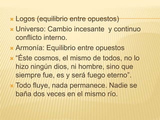  Logos (equilibrio entre opuestos)
 Universo: Cambio incesante y continuo
  conflicto interno.
 Armonía: Equilibrio entre opuestos

 “Éste cosmos, el mismo de todos, no lo
  hizo ningún dios, ni hombre, sino que
  siempre fue, es y será fuego eterno”.
 Todo fluye, nada permanece. Nadie se
  baña dos veces en el mismo río.
 