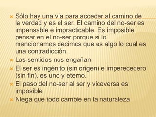  Sólo hay una vía para acceder al camino de
  la verdad y es el ser. El camino del no-ser es
  impensable e impracticable. Es imposible
  pensar en el no-ser porque si lo
  mencionamos decimos que es algo lo cual es
  una contradicción.
 Los sentidos nos engañan
 El ser es ingénito (sin origen) e imperecedero
  (sin fin), es uno y eterno.
 El paso del no-ser al ser y viceversa es
  imposible
 Niega que todo cambie en la naturaleza
 