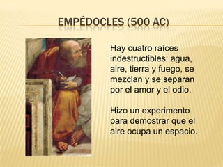 EMPÉDOCLES (500 AC)

        Hay cuatro raíces
        indestructibles: agua,
        aire, tierra y fuego, se
        mezclan y se separan
        por el amor y el odio.

        Hizo un experimento
        para demostrar que el
        aire ocupa un espacio.
 