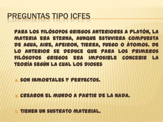PREGUNTAS TIPO ICFES
 Para los filósofos griegos anteriores a Platón, la
 materia era eterna, aunque estuviera compuesta
 de agua, aire, apeiron, tierra, fuego o átomos. De
 lo anterior se deduce que para los primeros
 filósofos griegos era imposible concebir la
 teoría según la cual los dioses

 A.   son inmortales y perfectos.

 B.   crearon el mundo a partir de la Nada.

 C.   tienen un sustrato material.
 
