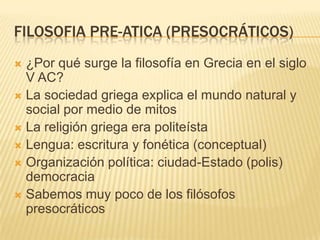 FILOSOFIA PRE-ATICA (PRESOCRÁTICOS)
 ¿Por qué surge la filosofía en Grecia en el siglo
  V AC?
 La sociedad griega explica el mundo natural y
  social por medio de mitos
 La religión griega era politeísta
 Lengua: escritura y fonética (conceptual)
 Organización política: ciudad-Estado (polis)
  democracia
 Sabemos muy poco de los filósofos
  presocráticos
 