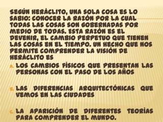 Según Heráclito, una sola cosa es lo
sabio: conocer la razón por la cual
todas las cosas son gobernadas por
medio de todas. Esta razón es el
devenir, el cambio perpetuo que tienen
las cosas en el tiempo. Un hecho que nos
permite comprender la visión de
Heráclito es
A. Los cambios físicos que presentan las
   personas con el paso de los años

B.   Las diferencias arquitectónicas que
     vemos en las ciudades

C.   La aparición de diferentes teorías
     para comprender el mundo.
 