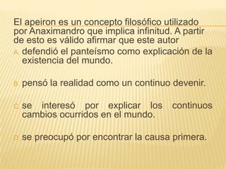 El apeiron es un concepto filosófico utilizado
por Anaximandro que implica infinitud. A partir
de esto es válido afirmar que este autor
A. defendió el panteísmo como explicación de la
   existencia del mundo.

B.   pensó la realidad como un continuo devenir.

C. se   interesó por explicar los       continuos
     cambios ocurridos en el mundo.

D. se   preocupó por encontrar la causa primera.
 