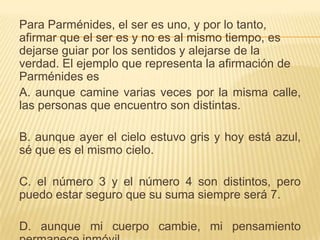 Para Parménides, el ser es uno, y por lo tanto,
afirmar que el ser es y no es al mismo tiempo, es
dejarse guiar por los sentidos y alejarse de la
verdad. El ejemplo que representa la afirmación de
Parménides es
A. aunque camine varias veces por la misma calle,
las personas que encuentro son distintas.

B. aunque ayer el cielo estuvo gris y hoy está azul,
sé que es el mismo cielo.

C. el número 3 y el número 4 son distintos, pero
puedo estar seguro que su suma siempre será 7.

D. aunque mi cuerpo cambie, mi pensamiento
 