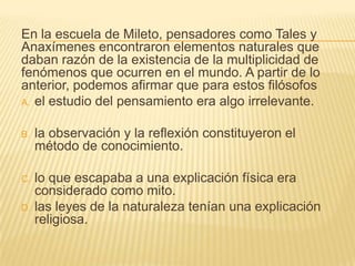 En la escuela de Mileto, pensadores como Tales y
Anaxímenes encontraron elementos naturales que
daban razón de la existencia de la multiplicidad de
fenómenos que ocurren en el mundo. A partir de lo
anterior, podemos afirmar que para estos filósofos
A. el estudio del pensamiento era algo irrelevante.


B.   la observación y la reflexión constituyeron el
     método de conocimiento.

C.   lo que escapaba a una explicación física era
     considerado como mito.
D.   las leyes de la naturaleza tenían una explicación
     religiosa.
 