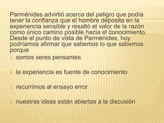 Parménides advirtió acerca del peligro que podía
tener la confianza que el hombre deposita en la
experiencia sensible y resaltó el valor de la razón
como único camino posible hacia el conocimiento.
Desde el punto de vista de Parménides, hoy
podríamos afirmar que sabemos lo que sabemos
porque
A. somos seres pensantes


B.   la experiencia es fuente de conocimiento

C.   recurrimos al ensayo error

D.   nuestras ideas están abiertas a la discusión
 