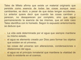 Tales de Mileto afirma que existe un material originario que
persiste como esencia de todas las cosas aunque sean
cambiantes, es decir, a pesar de que éstas tengan accidentes.
Lo anterior quiere decir que cuando las cosas cambian y
perecen, no desaparecen por completo, sino que sigue
permaneciendo la esencia de las mismas, que en este caso
Tales identifica con lo húmedo. Según lo expuesto anteriormente
se deduce que

A.   La vida está determinada por el agua que siempre mantiene
     su mismo estado.
B.   el agua es elemento creado por Dios para formar los objetos
     que existen en el universo.
C.   las cosas del universo son alteraciones, condensaciones o
     dilataciones del agua.
D.   el agua es el principio inmaterial que mantiene la vitalidad de
     todo lo existente en el cosmos.
 