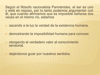 Según el filósofo racionalista Parménides, el ser es uno
y está en reposo, por lo tanto podemos argumentar con
él, que cuando afirmamos que es imposible bañarse dos
veces en el mismo río, estamos

A.   sacando a la luz la verdad de la existencia humana.

B.   demostrando la imposibilidad humana para conocer.

C.   otorgando el verdadero valor al conocimiento
     sensorial.

D.   dejándonos guiar por nuestros sentidos.
 
