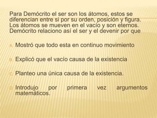 Para Demócrito el ser son los átomos, estos se
diferencian entre si por su orden, posición y figura.
Los átomos se mueven en el vacío y son eternos.
Demócrito relaciono así el ser y el devenir por que

A.   Mostró que todo esta en continuo movimiento

B.   Explicó que el vacío causa de la existencia

C.   Planteo una única causa de la existencia.

D.   Introdujo  por     primera     vez    argumentos
     matemáticos.
 