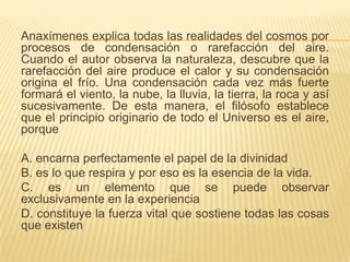 Anaxímenes explica todas las realidades del cosmos por
procesos de condensación o rarefacción del aire.
Cuando el autor observa la naturaleza, descubre que la
rarefacción del aire produce el calor y su condensación
origina el frío. Una condensación cada vez más fuerte
formará el viento, la nube, la lluvia, la tierra, la roca y así
sucesivamente. De esta manera, el filósofo establece
que el principio originario de todo el Universo es el aire,
porque

A. encarna perfectamente el papel de la divinidad
B. es lo que respira y por eso es la esencia de la vida.
C. es un elemento que se puede observar
exclusivamente en la experiencia
D. constituye la fuerza vital que sostiene todas las cosas
que existen
 
