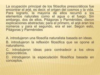 La ocupación principal de los filósofos presocráticos fue
encontrar el arjé, es decir, el origen del cosmos y la vida.
Para lograrlo, la mayoría de ellos recurrió a los
elementos naturales como el agua o el fuego. Sin
embargo, dos de ellos, Pitágoras y Parménides, dieron
explicaciones abstractas; para el primero, el arjé eran los
números y para el segundo, era el ser. Según esto,
Pitágoras y Parménides

A. introdujeron una filosofía naturalista basada en ideas.
B. introdujeron la reflexión filosófica que se opone al
naturalismo.
C. introdujeron ideas para contradecir a los otros
presocráticos.
D. introdujeron la especulación filosófica basada en
conceptos.
 