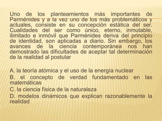 Uno de los planteamientos más importantes de
Parménides y a la vez uno de los más problemáticos y
actuales, consiste en su concepción estática del ser.
Cualidades del ser como único, eterno, inmutable,
ilimitado e inmóvil que Parménides deriva del principio
de identidad, son aplicadas a diario. Sin embargo, los
avances de la ciencia contemporánea nos han
demostrado las dificultades de aceptar tal determinación
de la realidad al postular

A. la teoría atómica y el uso de la energía nuclear
B. el concepto de verdad fundamentado en las
matemáticas
C. la ciencia física de la naturaleza
D. modelos dinámicos que explican razonablemente la
realidad
 