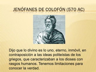 JENÓFANES DE COLOFÓN (570 AC)




Dijo que lo divino es lo uno, eterno, inmóvil, en
contraposición a las ideas politeístas de los
griegos, que caracterizaban a los dioses con
rasgos humanos. Tenemos limitaciones para
conocer la verdad.
 