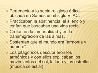  Pertenecía a la secta religiosa órfica
  ubicada en Samos en el siglo VI AC.
 Practicaban la abstinencia, el silencio y
  tenían que buscaban una vida recta.
 Creían en la inmortalidad y en la
  transmigración de las almas.
 Sostenían que el mundo era “armonía y
  numero”.
 Los pitagóricos descubrieron los
  armónicos y con ellos explicaban los
  movimientos del sol, la luna y las estrellas
  (música celestial)
 