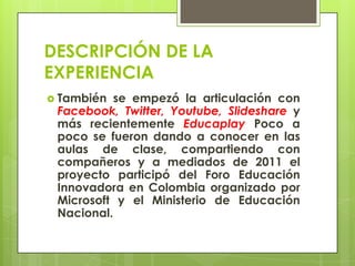 DESCRIPCIÓN DE LA
EXPERIENCIA
 También se empezó la articulación con
Facebook, Twitter, Youtube, Slideshare y
más recientemente Educaplay Poco a
poco se fueron dando a conocer en las
aulas de clase, compartiendo con
compañeros y a mediados de 2011 el
proyecto participó del Foro Educación
Innovadora en Colombia organizado por
Microsoft y el Ministerio de Educación
Nacional.
 